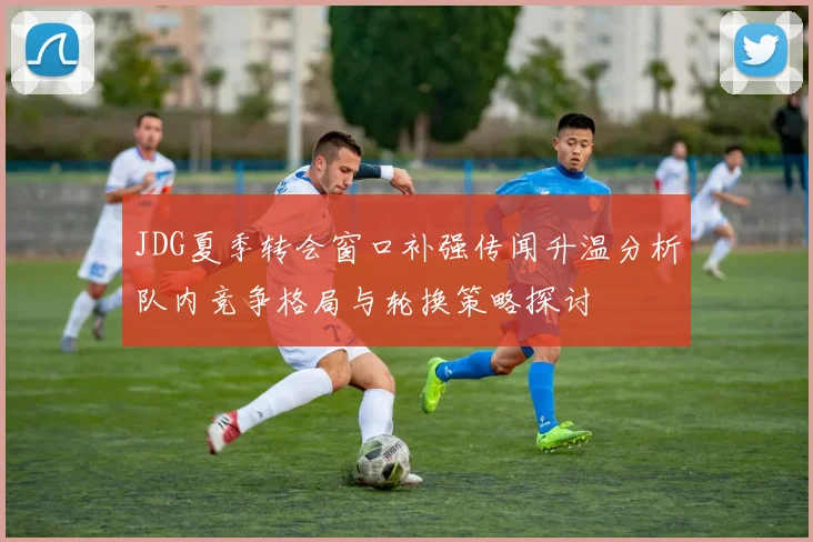 JDG夏季转会窗口补强传闻升温分析队内竞争格局与轮换策略探讨