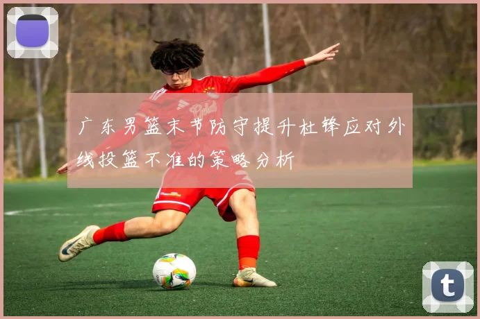 广东男篮末节防守提升杜锋应对外线投篮不准的策略分析