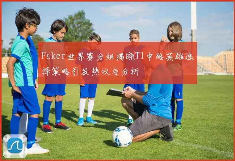 Faker世界赛分组揭晓T1中路英雄选择策略引发热议与分析