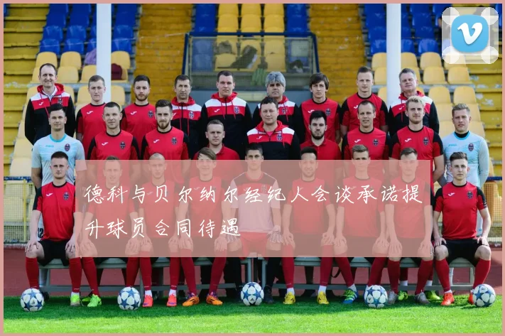 德科与贝尔纳尔经纪人会谈承诺提升球员合同待遇