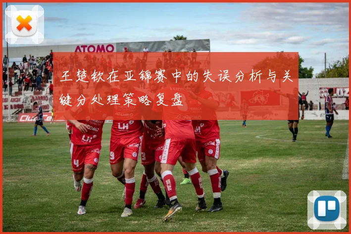 王楚钦在亚锦赛中的失误分析与关键分处理策略复盘